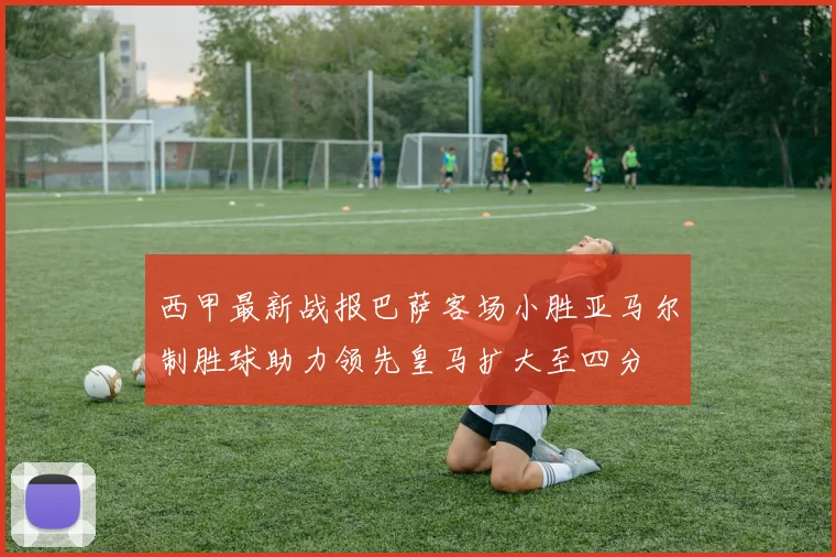 西甲最新战报巴萨客场小胜亚马尔制胜球助力领先皇马扩大至四分