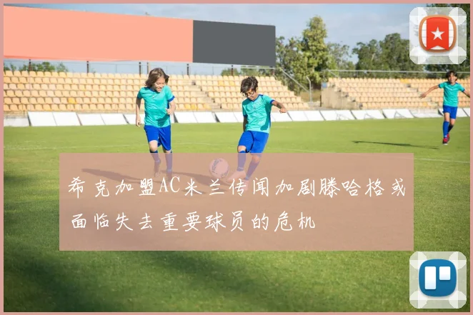 希克加盟AC米兰传闻加剧滕哈格或面临失去重要球员的危机